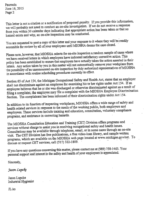 Faurecia June 16, 2015 Page 2  This letter is not a citation or a notification of proposed penalty. If you provide this information, we will probably not need to conduct an on-site investigation. If we do not receive a response from you within 30 calendar days indicating that appropriate action has been taken or that no be conducted. hazard exists and why, an on-site inspection may You are requested to post a copy of this letter and your response to it where they will be readily accessible for review by all of your employees until MIOSHA deems the case closed. Please note, however, that MIOSHA selects for on-site inspection random sample of cases where we have received letters in which employers have indicated satisfactory corrective action. This policy has been established to ensure that employers have actually taken the action asserted in their letters. Any action taken by you in this matter will not automatically remove your workplace from the possibility of an unannounced on-site inspection by duly authorized representatives of MIOSHA in accordance with routine scheduling procedures currently in effect. Section 65 of Act 154, the Michigan Occupational Safety and Health Act, states that an employer shall not discriminate against an employee for exercising his or her rights under Act 154. If an employee believes that he or she was discharged or otherwise discriminated against as a result of filing a complaint, the employee may file a complaint with the MIOSHA Employee Discrimination Section. The complainant has been informed of their discrimination rights under Act 154. In addition to its function of inspecting workplaces, MIOSHA offers a wide range of safety and health related services in response to the needs of the working public, both employers and employees. These services include training and education, consultation, voluntary compliance programs, and assistance in correcting hazards.  The MIOSHA Consultation Education and Training (CET) Division offers programs and services without charge to assist you in resolving occupational safety and health issues. Consultations may be available through telephone, email, or in some cases through an on-site visit. The CET Division has free publications, a free video-loan library, and sample written programs, which are available on the MIOSHA web page located at www.michigan.gov/cet. To discuss or request CET services, call (517) 322-1809. If you have any questions concerning this matter, please contact me at (989) 758-1463. Your personal support and interest in the safety and health of your employees is appreciated.  Sincerely,  Jason Lupcke  Jason Lupcke Industrial Hygienist  JL:ks 